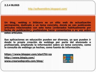 2.2.4 BLOGShttp://softwerelibre.blogspot.com/Un blog, weblog o bitácora es un sitio web de actualización permanente, dedicado a un tema concreto, donde se van publicando artículos relacionados con este tema (ordenados habitualmente por fecha de publicación), pudiéndose hacer comentarios a su vez sobre estos artículos. Sus aplicaciones en educación pueden ser diversas, ya que pueden ir desde la propia creación de weblogs por parte del alumnado o profesorado, ampliando la información sobre un tema concreto, como la consulta de weblogs ya hechas, como fuente de información. https://www.blogger.com/start?hl=es http://www.blogia.com/ www.crearwebgratis.com/blog/ 