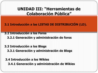 UNIDAD III: “Herramientas de Colaboración Pública”3.1 Introducción a las LISTAS DE DISTRIBUCIÓN (LD).   3.2 Introducción a los Foros    3.2.1 Generación y administración de foros 3.3 Introducción a los Blogs    3.3.1 Generación y administración de Blogs  3.4 Introducción a los Wikies     3.4.1 Generación y administración de Wikies 
