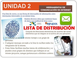 UNIDAD 2                                            HERRAMIENTAS DE
                                                 COMUNICACIÓN EN INTERNET
Una lista de correo, es una forma de intercambio de información entre
internautas interesados en un mismo tema.
                            Existen diversos sitios que contienen bases
                            de datos con multitud de listas como:



                           LISTA DE DISTRIBUCIÓN
                              Conjunto de direcciones electrónicas de usuarios del correo
                              electrónico que se integran en el archivo de una aplicación.

o El mensaje se envía al mismo tiempo a un grupo de
  personas.
o Cualquier mensaje enviado a la lista lo reciben todos los
  integrantes de la misma.
o Estas listas facilitan muchas tareas de colaboración y se
  pueden crear grupos de alumnos que trabajen en un
  mismo proyecto, aunque pertenezcan a distintos centros.
 