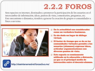 2.2.2 FOROS
Son espacios en internet, destinados a promover la participación de los usuarios en el
intercambio de información, ideas, puntos de vista, comentarios, preguntas, etc.
Este mecanismo o dinámica, tienden a generar la creación de grupos o comunidades a
fines a un tema.


                                                  En la actualidad son considerados
                                                   como un verdadero fenómeno.
                                                  Es sin duda un lugar de diálogo
                                                   virtual.
                                                  El factor de tiempo que se da en las
                                                   comunidades virtuales permite a los
                                                   usuarios (alumnos) expresar ideas,
                                                   articular argumentaciones con
                                                   diversos puntos de vista.
                                                  Este espacio es comúnmente
                                                   utilizado en la educación a distancia,
                                                   ya que es el principal medio de
                                                   interacción entre el docente-alumno.
      http://slaeintersemestral.foroactivo.mx/
 