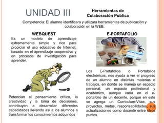 Herramientas de
         UNIDAD III                            Colaboración Publica
        Competencia: El alumno identificara y utilizara herramientas de publicación y
                                colaboración en la WEB.

             WEBQUEST                                       E-PORTAFOLIO
 Es    un    modelo   de    aprendizaje
 extremamente simple y rico para
 propiciar el uso educativo de Internet,
 basado en el aprendizaje cooperativo y
 en procesos de investigación para
 aprender.

                                               Los      E-Portafolios   o     Portafolios
                                               electrónicos, nos ayuda a ver el progreso
                                               de un alumno en distintas materias o
                                               trabajos, en donde se maneja un espacio
                                               personal, un espacio profesional y
                                               académico, aunque varía en el e-
Potencian el pensamiento crítico, la           portafolio de un docente, porque en este
creatividad y la toma de decisiones,           se agrega un Curriculum-Vitae, sus
contribuyen a desarrollar diferentes           proyectos, metas, responsabilidades, sus
capacidades llevando así a los alumnos a       actualizaciones como docente entre otros
transformar los conocimientos adquiridos       puntos
 