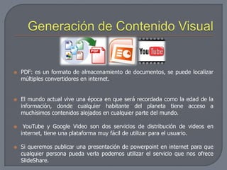    PDF: es un formato de almacenamiento de documentos, se puede localizar
    múltiples convertidores en internet.


   El mundo actual vive una época en que será recordada como la edad de la
    información, donde cualquier habitante del planeta tiene acceso a
    muchísimos contenidos alojados en cualquier parte del mundo.

    YouTube y Google Video son dos servicios de distribución de videos en
    internet, tiene una plataforma muy fácil de utilizar para el usuario.

   Si queremos publicar una presentación de powerpoint en internet para que
    cualquier persona pueda verla podemos utilizar el servicio que nos ofrece
    SlideShare.
 