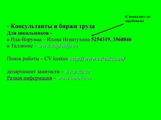 Консультанты и биржи труда Для школьников - в Ида-Вирумаа – Илона Игнатухина  5254319, 3568846   в Таллинне –  www.rajaleidja.ee Поиск работы – С V keskus  http://www.cvkeskus.ee/ департамент занятости –  www.tta.ee   Разная информация  –  www.innove.ee (Специалист по зарубежью) 