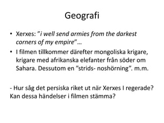 Geografi
• Xerxes: ”i well send armies from the darkest
  corners of my empire”…
• I filmen tillkommer därefter mongoliska krigare,
  krigare med afrikanska elefanter från söder om
  Sahara. Dessutom en ”strids- noshörning”. m.m.

- Hur såg det persiska riket ut när Xerxes I regerade?
Kan dessa händelser i filmen stämma?
 