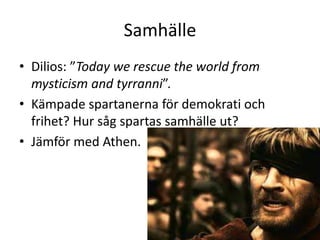 Samhälle
• Dilios: ”Today we rescue the world from
  mysticism and tyrranni”.
• Kämpade spartanerna för demokrati och
  frihet? Hur såg spartas samhälle ut?
• Jämför med Athen.
 