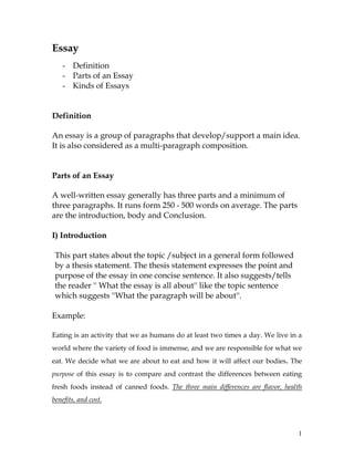 1
Essay
- Definition
- Parts of an Essay
- Kinds of Essays
Definition
An essay is a group of paragraphs that develop/support a main idea.
It is also considered as a multi-paragraph composition.
Parts of an Essay
A well-written essay generally has three parts and a minimum of
three paragraphs. It runs form 250 - 500 words on average. The parts
are the introduction, body and Conclusion.
I) Introduction
This part states about the topic /subject in a general form followed
by a thesis statement. The thesis statement expresses the point and
purpose of the essay in one concise sentence. It also suggests/tells
the reader '' What the essay is all about'' like the topic sentence
which suggests ''What the paragraph will be about''.
Example:
Eating is an activity that we as humans do at least two times a day. We live in a
world where the variety of food is immense, and we are responsible for what we
eat. We decide what we are about to eat and how it will affect our bodies. The
purpose of this essay is to compare and contrast the differences between eating
fresh foods instead of canned foods. The three main differences are flavor, health
benefits, and cost.
 