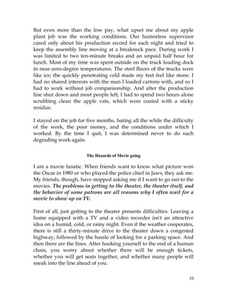 10
But even more than the low pay, what upset me about my apple
plant job was the working conditions. Our humorless supervisor
cared only about his production record for each night and tried to
keep the assembly line moving at a breakneck pace. During work I
was limited to two ten-minute breaks and an unpaid half hour for
lunch. Most of my time was spent outside on the truck loading dock
in near-zero-degree temperatures. The steel floors of the trucks were
like ice; the quickly penetrating cold made my feet feel like stone. I
had no shared interests with the man I loaded cartons with, and so I
had to work without job companionship. And after the production
line shut down and most people left, I had to spend two hours alone
scrubbing clean the apple vats, which were coated with a sticky
residue.
I stayed on the job for five months, hating all the while the difficulty
of the work, the poor money, and the conditions under which I
worked. By the time I quit, I was determined never to do such
degrading work again.
The Hazards of Movie going
I am a movie fanatic. When friends want to know what picture won
the Oscar in 1980 or who played the police chief in Jaws, they ask me.
My friends, though, have stopped asking me if I want to go out to the
movies. The problems in getting to the theater, the theater itself, and
the behavior of some patrons are all reasons why I often wait for a
movie to show up on TV.
First of all, just getting to the theater presents difficulties. Leaving a
home equipped with a TV and a video recorder isn't an attractive
idea on a humid, cold, or rainy night. Even if the weather cooperates,
there is still a thirty-minute drive to the theater down a congested
highway, followed by the hassle of looking for a parking space. And
then there are the lines. After hooking yourself to the end of a human
chain, you worry about whether there will be enough tickets,
whether you will get seats together, and whether many people will
sneak into the line ahead of you.
 
