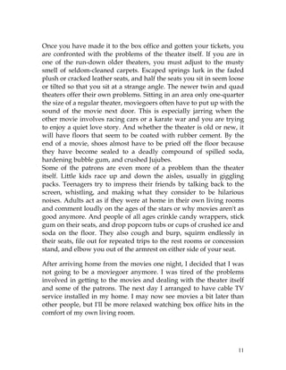 11
Once you have made it to the box office and gotten your tickets, you
are confronted with the problems of the theater itself. If you are in
one of the run-down older theaters, you must adjust to the musty
smell of seldom-cleaned carpets. Escaped springs lurk in the faded
plush or cracked leather seats, and half the seats you sit in seem loose
or tilted so that you sit at a strange angle. The newer twin and quad
theaters offer their own problems. Sitting in an area only one-quarter
the size of a regular theater, moviegoers often have to put up with the
sound of the movie next door. This is especially jarring when the
other movie involves racing cars or a karate war and you are trying
to enjoy a quiet love story. And whether the theater is old or new, it
will have floors that seem to be coated with rubber cement. By the
end of a movie, shoes almost have to be pried off the floor because
they have become sealed to a deadly compound of spilled soda,
hardening bubble gum, and crushed Jujubes.
Some of the patrons are even more of a problem than the theater
itself. Little kids race up and down the aisles, usually in giggling
packs. Teenagers try to impress their friends by talking back to the
screen, whistling, and making what they consider to be hilarious
noises. Adults act as if they were at home in their own living rooms
and comment loudly on the ages of the stars or why movies aren't as
good anymore. And people of all ages crinkle candy wrappers, stick
gum on their seats, and drop popcorn tubs or cups of crushed ice and
soda on the floor. They also cough and burp, squirm endlessly in
their seats, file out for repeated trips to the rest rooms or concession
stand, and elbow you out of the armrest on either side of your seat.
After arriving home from the movies one night, I decided that I was
not going to be a moviegoer anymore. I was tired of the problems
involved in getting to the movies and dealing with the theater itself
and some of the patrons. The next day I arranged to have cable TV
service installed in my home. I may now see movies a bit later than
other people, but I'll be more relaxed watching box office hits in the
comfort of my own living room.
 