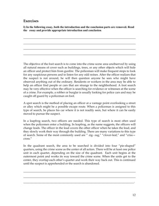 12
Exercises
I) In the following essay, both the introduction and the conclusion parts are removed. Read
the essay and provide appropriate introduction and conclusion.
________________________________________________________________________
________________________________________________________________________
________________________________________________________________________
________________________________________________________________________
The objective of the foot search is to come into the crime scene area unobserved by using
all natural means of cover such as buildings, trees, or any other objects which will hide
an officer and protect him from gunfire. The policeman will make frequent stops to look
for any suspicious persons and to listen for any odd noises. After the officer realizes that
the suspect is not around, he will then question anyone he sees who might have
observed anything out of the ordinary. Residents or workers in the area may be able to
help an officer find people or cars that are strange to the neighborhood. A foot search
may be very effective when the officer is searching for evidence or witnesses at the scene
of a crime. For example, a robber or burglar is usually looking for police cars and may be
caught off guard by a policeman on foot.
A spot search is the method of placing an officer at a vantage point overlooking a street
or alley which might be a possible escape route. When a policeman is assigned to this
type of search, he places his car where it is not readily seen, but where it can be easily
moved to pursue the suspect.
In a leapfrog search, two officers are needed. This type of search is most often used
when the policemen enter a building. In leapfrog, as the name suggests, the officers will
change leads. The officer in the lead covers the other officer when he takes the lead, and
they slowly work their way through the building. There are many variations to this type
of search. Some of the most commonly used are “ zig- zag,” “clover-leaf,” and “criss—
cross.”
In the quadrant search, the area to be searched is divided into four “pie-shaped”
quarters, using the crime scene as the center of all action. There will be at least one police
unit in each quarter, depending on the size of the quadrant. Each unit begins at the
outermost point and works its way toward the crime scene. When the units get to the
center, they overlap each other’s quarter and work their way back out. This is continued
until the suspect is apprehended or the search is abandoned.
________________________________________________________________________
________________________________________________________________________
_______________________________________________________________________.
 
