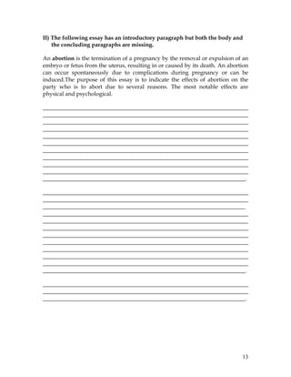 13
II) The following essay has an introductory paragraph but both the body and
the concluding paragraphs are missing.
An abortion is the termination of a pregnancy by the removal or expulsion of an
embryo or fetus from the uterus, resulting in or caused by its death. An abortion
can occur spontaneously due to complications during pregnancy or can be
induced.The purpose of this essay is to indicate the effects of abortion on the
party who is to abort due to several reasons. The most notable effects are
physical and psychological.
________________________________________________________________________
________________________________________________________________________
________________________________________________________________________
________________________________________________________________________
________________________________________________________________________
________________________________________________________________________
________________________________________________________________________
________________________________________________________________________
________________________________________________________________________
________________________________________________________________________
_______________________________________________________________________.
________________________________________________________________________
________________________________________________________________________
_______________________________________________________________________
________________________________________________________________________
________________________________________________________________________
________________________________________________________________________
________________________________________________________________________
________________________________________________________________________
________________________________________________________________________
________________________________________________________________________
________________________________________________________________________
_______________________________________________________________________.
________________________________________________________________________
________________________________________________________________________
_______________________________________________________________________.
 