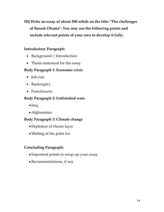 14
III) Write an essay of about 500 w0rds on the title: "The challenges
of Barack Obama". You may use the following points and
include relevant points of your own to develop it fully.
Introductory Paragraph:
 Background / Introduction
 Thesis statement for the essay
Body Paragraph 1: Economic crisis
 Job cuts
 Bankruptcy
 Foreclosures
Body Paragraph 2: Unfinished wars
 Iraq
 Afghanistan
Body Paragraph 3: Climate change
 Depletion of Ozone layer
 Melting of the polar Ice
Concluding Paragraph:
 Important points to wrap-up your essay
 Recommendations, if any
 