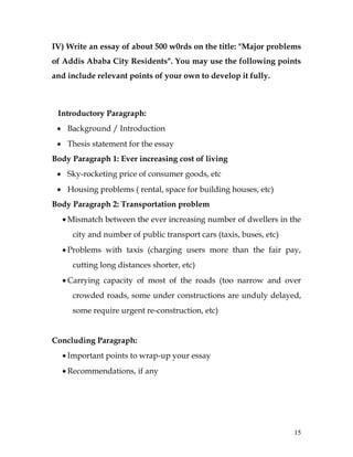 15
IV) Write an essay of about 500 w0rds on the title: "Major problems
of Addis Ababa City Residents". You may use the following points
and include relevant points of your own to develop it fully.
Introductory Paragraph:
 Background / Introduction
 Thesis statement for the essay
Body Paragraph 1: Ever increasing cost of living
 Sky-rocketing price of consumer goods, etc
 Housing problems ( rental, space for building houses, etc)
Body Paragraph 2: Transportation problem
 Mismatch between the ever increasing number of dwellers in the
city and number of public transport cars (taxis, buses, etc)
 Problems with taxis (charging users more than the fair pay,
cutting long distances shorter, etc)
 Carrying capacity of most of the roads (too narrow and over
crowded roads, some under constructions are unduly delayed,
some require urgent re-construction, etc)
Concluding Paragraph:
 Important points to wrap-up your essay
 Recommendations, if any
 
