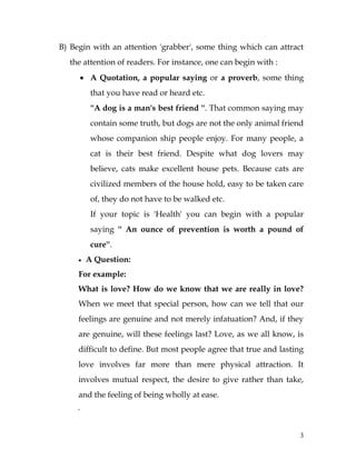 3
B) Begin with an attention 'grabber', some thing which can attract
the attention of readers. For instance, one can begin with :
 A Quotation, a popular saying or a proverb, some thing
that you have read or heard etc.
''A dog is a man's best friend ''. That common saying may
contain some truth, but dogs are not the only animal friend
whose companion ship people enjoy. For many people, a
cat is their best friend. Despite what dog lovers may
believe, cats make excellent house pets. Because cats are
civilized members of the house hold, easy to be taken care
of, they do not have to be walked etc.
If your topic is 'Health' you can begin with a popular
saying '' An ounce of prevention is worth a pound of
cure''.
 A Question:
For example:
What is love? How do we know that we are really in love?
When we meet that special person, how can we tell that our
feelings are genuine and not merely infatuation? And, if they
are genuine, will these feelings last? Love, as we all know, is
difficult to define. But most people agree that true and lasting
love involves far more than mere physical attraction. It
involves mutual respect, the desire to give rather than take,
and the feeling of being wholly at ease.
.
 