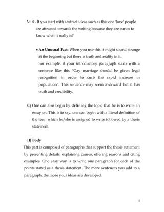 4
N: B - If you start with abstract ideas such as this one 'love' people
are attracted towards the writing because they are curios to
know what it really is?
 An Unusual Fact: When you use this it might sound strange
at the beginning but there is truth and reality in it.
For example, if your introductory paragraph starts with a
sentence like this ''Gay marriage should be given legal
recognition in order to curb the rapid increase in
population''. This sentence may seem awkward but it has
truth and credibility.
C) One can also begin by defining the topic that he is to write an
essay on. This is to say, one can begin with a literal definition of
the term which he/she is assigned to write followed by a thesis
statement.
II) Body
This part is composed of paragraphs that support the thesis statement
by presenting details, explaining causes, offering reasons and citing
examples. One easy way is to write one paragraph for each of the
points stated as a thesis statement. The more sentences you add to a
paragraph, the more your ideas are developed.
 