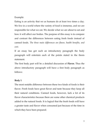 5
Example:
Eating is an activity that we as humans do at least two times a day.
We live in a world where the variety of food is immense, and we are
responsible for what we eat. We decide what we are about to eat and
how it will affect our bodies. The purpose of this essay is to compare
and contrast the differences between eating fresh foods instead of
canned foods. The three main differences are flavor, health benefits, and
cost.
If an essay has got such an introductory paragraph the body
paragraph will entertain each of the points stated in the thesis
statement.
The first body part will be a detailed discussion of Flavor. Thus the
above introductory paragraph will have a first body paragraph as
follows:
Body 1
The most notable difference between these two kinds of foods is their
flavor. Fresh foods have great flavor and taste because they keep all
their natural conditions. Canned foods, however, lack a lot of its
flavor characteristics because there are some other chemical products
added to the natural foods. It is logical that the fresh foods will have
a greater taste and flavor when consumed just because of the time in
which they have been prepared.
 