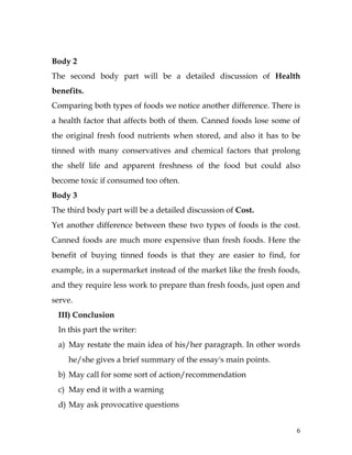 6
Body 2
The second body part will be a detailed discussion of Health
benefits.
Comparing both types of foods we notice another difference. There is
a health factor that affects both of them. Canned foods lose some of
the original fresh food nutrients when stored, and also it has to be
tinned with many conservatives and chemical factors that prolong
the shelf life and apparent freshness of the food but could also
become toxic if consumed too often.
Body 3
The third body part will be a detailed discussion of Cost.
Yet another difference between these two types of foods is the cost.
Canned foods are much more expensive than fresh foods. Here the
benefit of buying tinned foods is that they are easier to find, for
example, in a supermarket instead of the market like the fresh foods,
and they require less work to prepare than fresh foods, just open and
serve.
III) Conclusion
In this part the writer:
a) May restate the main idea of his/her paragraph. In other words
he/she gives a brief summary of the essay's main points.
b) May call for some sort of action/recommendation
c) May end it with a warning
d) May ask provocative questions
 