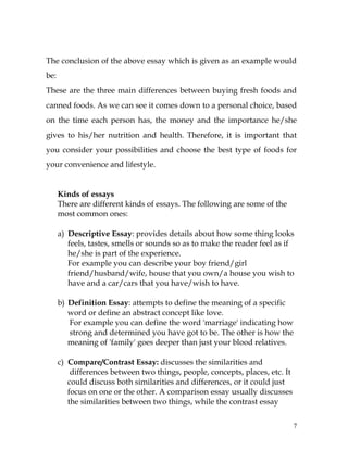 7
The conclusion of the above essay which is given as an example would
be:
These are the three main differences between buying fresh foods and
canned foods. As we can see it comes down to a personal choice, based
on the time each person has, the money and the importance he/she
gives to his/her nutrition and health. Therefore, it is important that
you consider your possibilities and choose the best type of foods for
your convenience and lifestyle.
Kinds of essays
There are different kinds of essays. The following are some of the
most common ones:
a) Descriptive Essay: provides details about how some thing looks
feels, tastes, smells or sounds so as to make the reader feel as if
he/she is part of the experience.
For example you can describe your boy friend/girl
friend/husband/wife, house that you own/a house you wish to
have and a car/cars that you have/wish to have.
b) Definition Essay: attempts to define the meaning of a specific
word or define an abstract concept like love.
For example you can define the word 'marriage' indicating how
strong and determined you have got to be. The other is how the
meaning of 'family' goes deeper than just your blood relatives.
c) Compare/Contrast Essay: discusses the similarities and
differences between two things, people, concepts, places, etc. It
could discuss both similarities and differences, or it could just
focus on one or the other. A comparison essay usually discusses
the similarities between two things, while the contrast essay
 