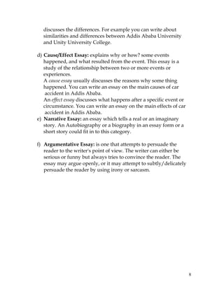 8
discusses the differences. For example you can write about
similarities and differences between Addis Ababa University
and Unity University College.
d) Cause/Effect Essay: explains why or how? some events
happened, and what resulted from the event. This essay is a
study of the relationship between two or more events or
experiences.
A cause essay usually discusses the reasons why some thing
happened. You can write an essay on the main causes of car
accident in Addis Ababa.
An effect essay discusses what happens after a specific event or
circumstance. You can write an essay on the main effects of car
accident in Addis Ababa.
e) Narrative Essay: an essay which tells a real or an imaginary
story. An Autobiography or a biography in an essay form or a
short story could fit in to this category.
f) Argumentative Essay: is one that attempts to persuade the
reader to the writer's point of view. The writer can either be
serious or funny but always tries to convince the reader. The
essay may argue openly, or it may attempt to subtly/delicately
persuade the reader by using irony or sarcasm.
 