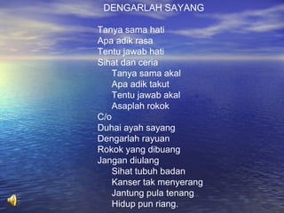 DENGARLAH SAYANG
Tanya sama hati
Apa adik rasa
Tentu jawab hati
Sihat dan ceria
Tanya sama akal
Apa adik takut
Tentu jawab akal
Asaplah rokok
C/o
Duhai ayah sayang
Dengarlah rayuan
Rokok yang dibuang
Jangan diulang
Sihat tubuh badan
Kanser tak menyerang
Jantung pula tenang
Hidup pun riang.

 