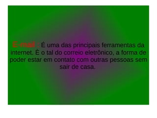 E-mail : É uma das principais ferramentas da
internet. È o tal do correio eletrônico, a forma de
poder estar em contato com outras pessoas sem
sair de casa.