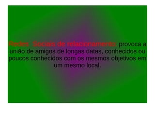 Redes Sociais de relacionamento: provoca a
união de amigos de longas datas, conhecidos ou
poucos conhecidos com os mesmos objetivos em
um mesmo local.