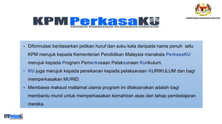 • Diformulasi berdasarkan petikan huruf dan suku kata daripada nama penuh iaitu
KPM merujuk kepada Kementerian Pendidikan Malaysia manakala PerkasaKU
merujuk kepada Program Pemerkasaan Pelaksanaan Kurikulum.
• KU juga merujuk kepada penekanan kepada pelaksanaan KURIKULUM dan bagi
memperkasakan MURID.
• Membawa maksud matlamat utama program ini dilaksanakan adalah bagi
membantu murid untuk memperkasakan kemahiran asas dan tahap pembelajaran
mereka.
 