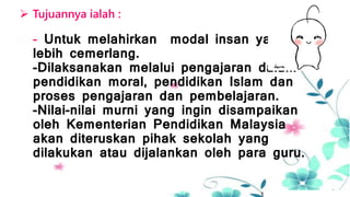  Tujuannya ialah :
- Untuk melahirkan modal insan yang
lebih cemerlang.
-Dilaksanakan melalui pengajaran dalam
pendidikan moral, pendidikan Islam dan
proses pengajaran dan pembelajaran.
-Nilai-nilai murni yang ingin disampaikan
oleh Kementerian Pendidikan Malaysia
akan diteruskan pihak sekolah yang
dilakukan atau dijalankan oleh para guru.
 