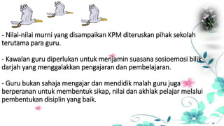 - Nilai-nilai murni yang disampaikan KPM diteruskan pihak sekolah
terutama para guru.
- Kawalan guru diperlukan untuk menjamin suasana sosioemosi bilik
darjah yang menggalakkan pengajaran dan pembelajaran.
- Guru bukan sahaja mengajar dan mendidik malah guru juga
berperanan untuk membentuk sikap, nilai dan akhlak pelajar melalui
pembentukan disiplin yang baik.
 