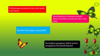 Pelaksanaan peraturan dan rutin pada
awal tahun
Kurangkan gangguan dalam proses
pengajaran dan pembelajaran.
Memberi dorongan yang positif
Mendapatkan kerjasama pelajar
dalam membina peraturan dan rutin
kelas
 