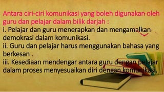 Antara ciri-ciri komunikasi yang boleh digunakan oleh
guru dan pelajar dalam bilik darjah :
i. Pelajar dan guru menerapkan dan mengamalkan
demokrasi dalam komunikasi.
ii. Guru dan pelajar harus menggunakan bahasa yang
berkesan .
iii. Kesediaan mendengar antara guru dengan pelajar
dalam proses menyesuaikan diri dengan komunikasi.
 