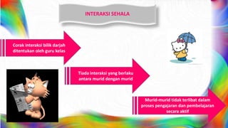 INTERAKSI SEHALA
Corak interaksi bilik darjah
ditentukan oleh guru kelas
Tiada interaksi yang berlaku
antara murid dengan murid
Murid-murid tidak terlibat dalam
proses pengajaran dan pembelajaran
secara aktif
 