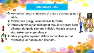 KOMUNIKASI LISAN
 Komunikasi secara langsung di antara dua orang atau
lebih.
 Melibatkan penggunaan bahasa tertentu.
 Proses pemindahan maklumat atau idea secara lisan
dihantar daripada seorang individu kepada seorang
atau sekumpulan pendengar.
 Idea yang disampaikan dalam komunikasi verbal
mestilah jelas dan mudah difahami.
 