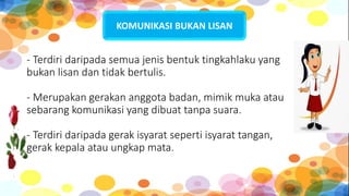 - Terdiri daripada semua jenis bentuk tingkahlaku yang
bukan lisan dan tidak bertulis.
- Merupakan gerakan anggota badan, mimik muka atau
sebarang komunikasi yang dibuat tanpa suara.
- Terdiri daripada gerak isyarat seperti isyarat tangan,
gerak kepala atau ungkap mata.
KOMUNIKASI BUKAN LISAN
 