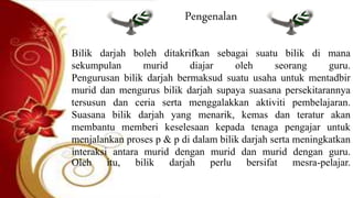 Pengenalan
Bilik darjah boleh ditakrifkan sebagai suatu bilik di mana
sekumpulan murid diajar oleh seorang guru.
Pengurusan bilik darjah bermaksud suatu usaha untuk mentadbir
murid dan mengurus bilik darjah supaya suasana persekitarannya
tersusun dan ceria serta menggalakkan aktiviti pembelajaran.
Suasana bilik darjah yang menarik, kemas dan teratur akan
membantu memberi keselesaan kepada tenaga pengajar untuk
menjalankan proses p & p di dalam bilik darjah serta meningkatkan
interaksi antara murid dengan murid dan murid dengan guru.
Oleh itu, bilik darjah perlu bersifat mesra-pelajar.
 
