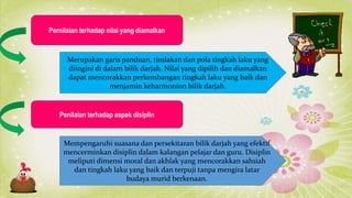 Pernilaian terhadap nilai yang diamalkan
Merupakan garis panduan, tindakan dan pola tingkah laku yang
diingini di dalam bilik darjah. Nilai yang dipilih dan diamalkan
dapat mencorakkan perkembangan tingkah laku yang baik dan
menjamin keharmonion bilik darjah.
Penilaian terhadap aspek disiplin
Mempengaruhi suasana dan persekitaran bilik darjah yang efektif
mencerminkan disiplin dalam kalangan pelajar dan guru. Disiplin
meliputi dimensi moral dan akhlak yang mencorakkan sahsiah
dan tingkah laku yang baik dan terpuji tanpa mengira latar
budaya murid berkenaan.
 