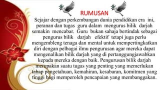 RUMUSAN
Sejajar dengan perkembangan dunia pendidikan era ini,
peranan dan tugas guru dalam mengurus bilik darjah
semakin mencabar. Guru bukan sahaja bertindak sebagai
pengurus bilik darjah efektif tetapi juga perlu
mengembleng tenaga dan mental untuk mempertingkatkan
diri dengan pelbagai ilmu pengurusan agar mereka dapat
mengenalikan bilik darjah yang di pertanggungjawabkan
kepada mereka dengan baik. Pengurusan bilik darjah
merupakan suatu tugas yang penting yang memerlukan
tahap pengetahuan, kemahiran, kesabaran, komitmen yang
tinggi bagi memperoleh pencapaian yang membanggakan.
 