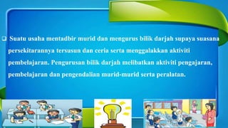  Suatu usaha mentadbir murid dan mengurus bilik darjah supaya suasana
persekitarannya tersusun dan ceria serta menggalakkan aktiviti
pembelajaran. Pengurusan bilik darjah melibatkan aktiviti pengajaran,
pembelajaran dan pengendalian murid-murid serta peralatan.
-
 