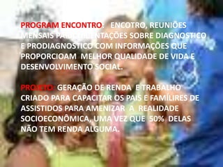 PROGRAM ENCONTRO: ENCOTRO, REUNIÕES
MENSAIS PARA ORIENTAÇÕES SOBRE DIAGNOSTICO
E PRODIAGNOSTICO COM INFORMAÇÕES QUE
PROPORCIOAM MELHOR QUALIDADE DE VIDA E
DESENVOLVIMENTO SOCIAL.
PROJETO: GERAÇÃO DE RENDA E TRABALHO
CRIADO PARA CAPACITAR OS PAIS E FAMÍLIRES DE
ASSISTIDOS PARA AMENIZAR A REALIDADE
SOCIOECONÔMICA, UMA VEZ QUE 50% DELAS
NÃO TEM RENDA ALGUMA.

 