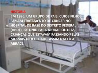 HISTORIA
EM 1986, UM GRUPO DE PAIS, CUJOS FILHOS
FAZIAM TRATAMENTO DE CÂNCER NO
HOSPITAL DE BASE DO DISTRITO FEDERAL
(HBDF) , SE UNIU PARA AJUDAR OUTRAS
CRIANÇAS QUE ESTAVAM PASSANDO PELAS
MESMAS DIFICULDADE. ASSIM NACEU A
ABRACE.

 