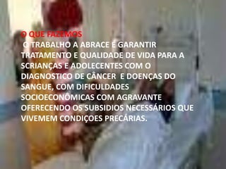 O QUE FAZEMOS
O TRABALHO A ABRACE É GARANTIR
TRATAMENTO E QUALIDADE DE VIDA PARA A
SCRIANÇAS E ADOLECENTES COM O
DIAGNOSTICO DE CÂNCER E DOENÇAS DO
SANGUE, COM DIFICULDADES
SOCIOECONÔMICAS COM AGRAVANTE
OFERECENDO OS SUBSIDIOS NECESSÁRIOS QUE
VIVEMEM CONDIÇOES PRECÁRIAS.

 