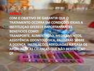 ABRACE
COM O OBJETIVO DE GARANTIR QUE O
TRATAMENTO OCORRA EM CONDIÇÕES IDEAIS A
INSTITUIÇAO OFERECE IMPORTANTANTES
BENEFICIOS COMO:
TRANSPORTE, ALIMENTAÇÃO, MEDICAMENTOS,
ASSISTÊNCIA ODONTOLOGICA, PALESTRAS SOBRE
A DOENÇA, INSTALAÇÕES ADEQUADAS NA CASA DE
APOIO PARA AS CRIANÇAS QUE NÃO RESIDEM NO
DF.

 