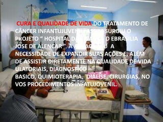 CURA E QUALIDADE DE VIDA DO TRATAMENTO DE
CÂNCER INFANTUJUVENIL. ASSIM SURGIU O
PROJETO “ HOSPITAL DA CRIANÇA D EBRASILIA
JOSE DE ALENCAR ”. A ABRACE VIU A
NECESSIDADE DE EXPANDIR SUAS AÇÕES E, ALÉM
DE ASSISTIR DIRETAMENTE NA QUALIDADE DE VIDA
ULATORIAIS, DIAGNOSTICO
BASICO, QUIMIOTERAPIA, DIÁLISE, CIRURGIAS, NO
VOS PROCEDIMENTOS INFATUJOVENIL.

 