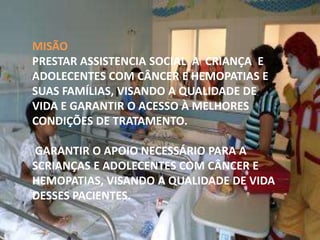 MISÃO
PRESTAR ASSISTENCIA SOCIAL A CRIANÇA E
ADOLECENTES COM CÂNCER E HEMOPATIAS E
SUAS FAMÍLIAS, VISANDO A QUALIDADE DE
VIDA E GARANTIR O ACESSO À MELHORES
CONDIÇÕES DE TRATAMENTO.
GARANTIR O APOIO NECESSÁRIO PARA A
SCRIANÇAS E ADOLECENTES COM CÂNCER E
HEMOPATIAS, VISANDO A QUALIDADE DE VIDA
DESSES PACIENTES.

 
