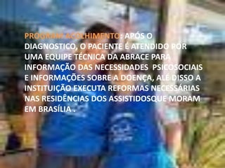 PROGRAM ACOLHIMENTO: APÓS O
DIAGNOSTICO, O PACIENTE É ATENDIDO POR
UMA EQUIPE TÉCNICA DA ABRACE PARA
INFORMAÇÃO DAS NECESSIDADES PSICOSOCIAIS
E INFORMAÇÕES SOBRE A DOENÇA, ALÉ DISSO A
INSTITUIÇÃO EXECUTA REFORMAS NECESSÁRIAS
NAS RESIDÊNCIAS DOS ASSISTIDOSQUE MORAM
EM BRASÍLIA .

 