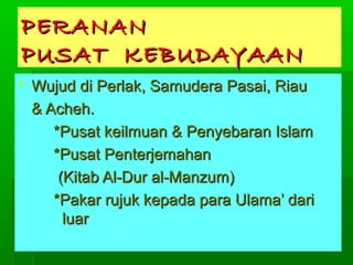PERANAN
PUSAT KEBUDAYAAN
 Wujud di Perlak, Samudera Pasai, Riau
& Acheh.
*Pusat keilmuan & Penyebaran Islam
*Pusat Penterjemahan
(Kitab Al-Dur al-Manzum)
*Pakar rujuk kepada para Ulama’ dari
luar

 