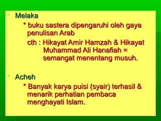  Melaka
* buku sastera dipengaruhi oleh gaya
penulisan Arab
cth : Hikayat Amir Hamzah & Hikayat
Muhammad Ali Hanafiah =
semangat menentang musuh.
 Acheh
* Banyak karya puisi (syair) terhasil &
menarik perhatian pembaca
menghayati Islam.

 