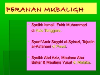 PERANAN MUBALIGH
 Syeikh Ismail, Fakir Muhammad
di Asia Tenggara.
 Syarif Amir Sayyid al-Syirazi, Tajudin
al-Asfahani di Pasai.
 Syeikh Abd Aziz, Maulana Abu
Bakar & Maulana Yusuf di Melaka.

 