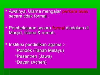  Awalnya, Ulama mengajar perkara asas
secara tidak formal .
 Pembelajaran secara formal diadakan di
Masjid, Istana & rumah.
 Institusi pendidikan agama :*Pondok (Tanah Melayu)
*Pesantren (Jawa)
*Dayah (Acheh)

 