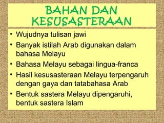 BAHAN DAN
KESUSASTERAAN
• Wujudnya tulisan jawi
• Banyak istilah Arab digunakan dalam
bahasa Melayu
• Bahasa Melayu sebagai lingua-franca
• Hasil kesusasteraan Melayu terpengaruh
dengan gaya dan tatabahasa Arab
• Bentuk sastera Melayu dipengaruhi,
bentuk sastera Islam

 