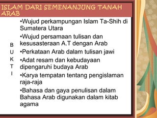 ISLAM DARI SEMENANJUNG TANAH
ARAB

B
U
K
T
I

•Wujud perkampungan Islam Ta-Shih di
Sumatera Utara
•Wujud persamaan tulisan dan
kesusasteraan A.T dengan Arab
•Perkataan Arab dalam tulisan jawi
•Adat resam dan kebudayaan
dipengaruhi budaya Arab
•Karya tempatan tentang pengislaman
raja-raja
•Bahasa dan gaya penulisan dalam
Bahasa Arab digunakan dalam kitab
agama

 